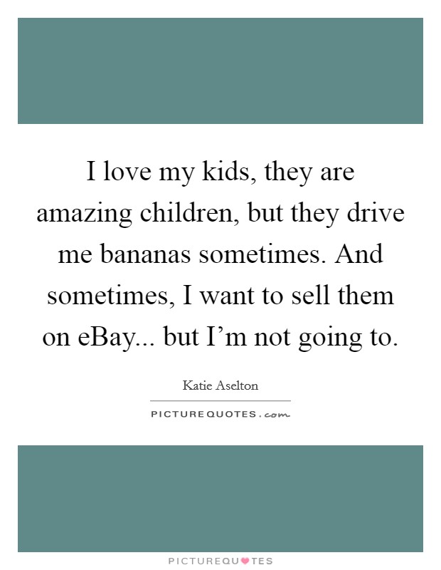 I love my kids, they are amazing children, but they drive me bananas sometimes. And sometimes, I want to sell them on eBay... but I’m not going to Picture Quote #1