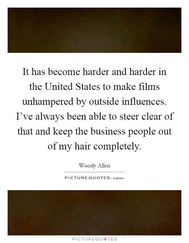 It has become harder and harder in the United States to make films unhampered by outside influences. I’ve always been able to steer clear of that and keep the business people out of my hair completely Picture Quote #1