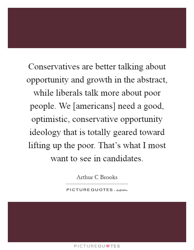 Conservatives are better talking about opportunity and growth in the abstract, while liberals talk more about poor people. We [americans] need a good, optimistic, conservative opportunity ideology that is totally geared toward lifting up the poor. That’s what I most want to see in candidates Picture Quote #1