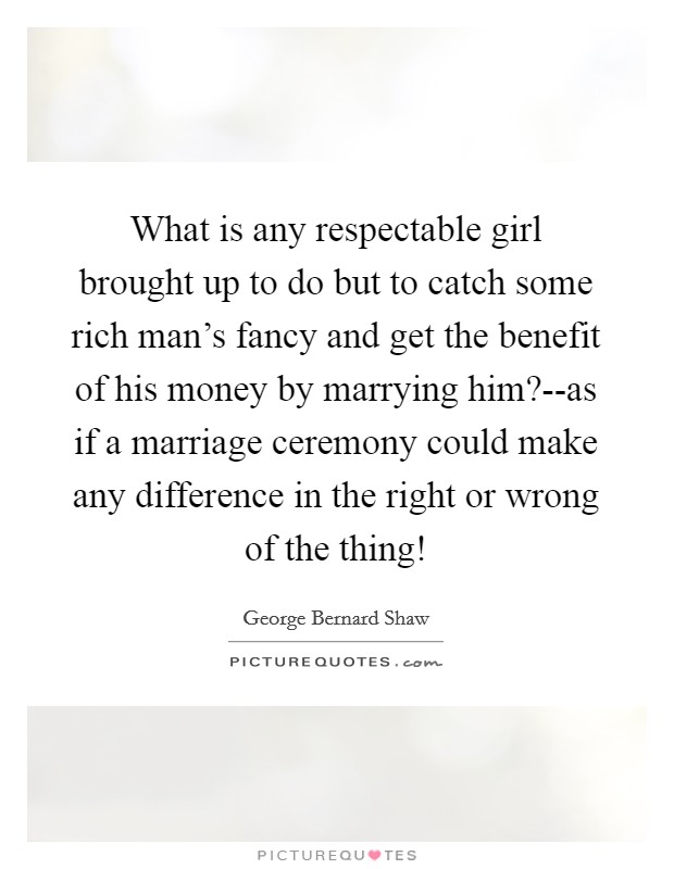What is any respectable girl brought up to do but to catch some rich man’s fancy and get the benefit of his money by marrying him?--as if a marriage ceremony could make any difference in the right or wrong of the thing! Picture Quote #1