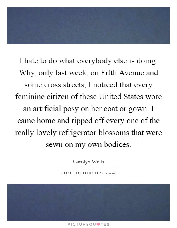 I hate to do what everybody else is doing. Why, only last week, on Fifth Avenue and some cross streets, I noticed that every feminine citizen of these United States wore an artificial posy on her coat or gown. I came home and ripped off every one of the really lovely refrigerator blossoms that were sewn on my own bodices Picture Quote #1
