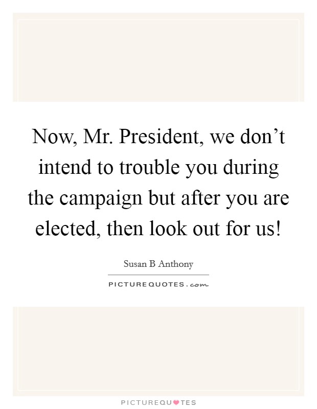 Now, Mr. President, we don’t intend to trouble you during the campaign but after you are elected, then look out for us! Picture Quote #1