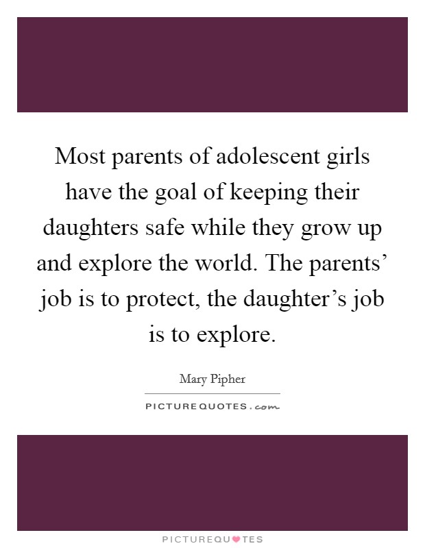 Most parents of adolescent girls have the goal of keeping their daughters safe while they grow up and explore the world. The parents' job is to protect, the daughter's job is to explore Picture Quote #1