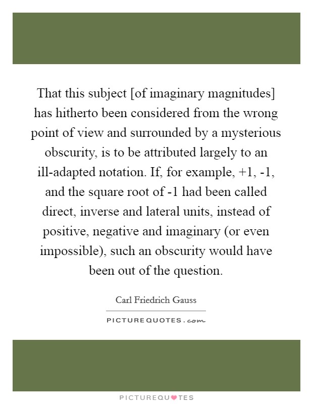 That this subject [of imaginary magnitudes] has hitherto been considered from the wrong point of view and surrounded by a mysterious obscurity, is to be attributed largely to an ill-adapted notation. If, for example,  1, -1, and the square root of -1 had been called direct, inverse and lateral units, instead of positive, negative and imaginary (or even impossible), such an obscurity would have been out of the question Picture Quote #1