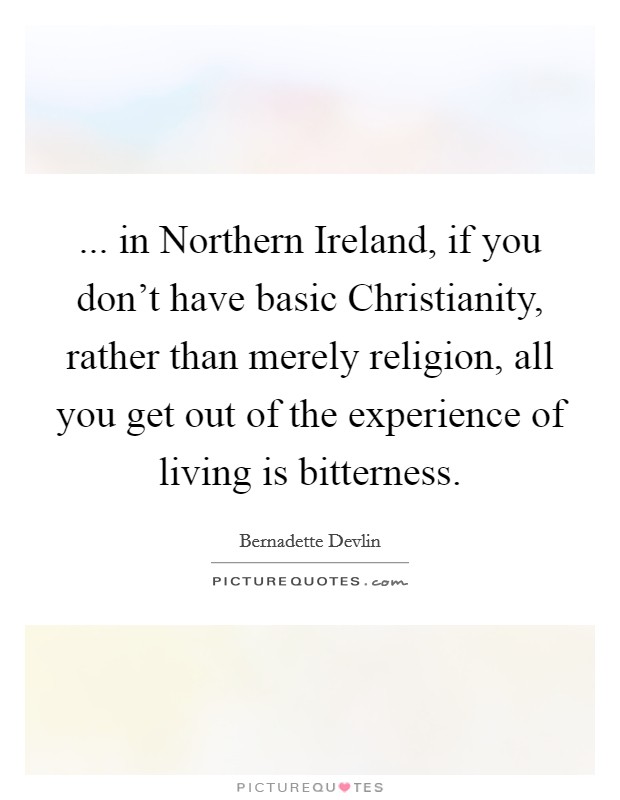 ... in Northern Ireland, if you don’t have basic Christianity, rather than merely religion, all you get out of the experience of living is bitterness Picture Quote #1