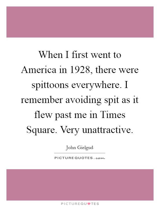When I first went to America in 1928, there were spittoons everywhere. I remember avoiding spit as it flew past me in Times Square. Very unattractive Picture Quote #1