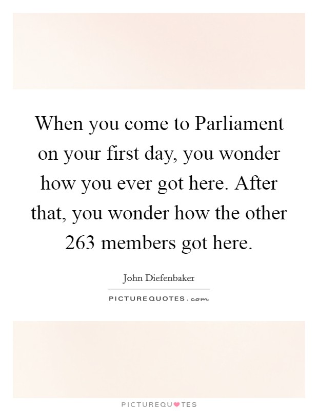 When you come to Parliament on your first day, you wonder how you ever got here. After that, you wonder how the other 263 members got here Picture Quote #1