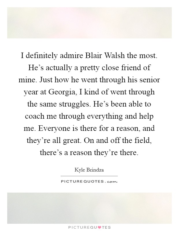 I definitely admire Blair Walsh the most. He’s actually a pretty close friend of mine. Just how he went through his senior year at Georgia, I kind of went through the same struggles. He’s been able to coach me through everything and help me. Everyone is there for a reason, and they’re all great. On and off the field, there’s a reason they’re there Picture Quote #1