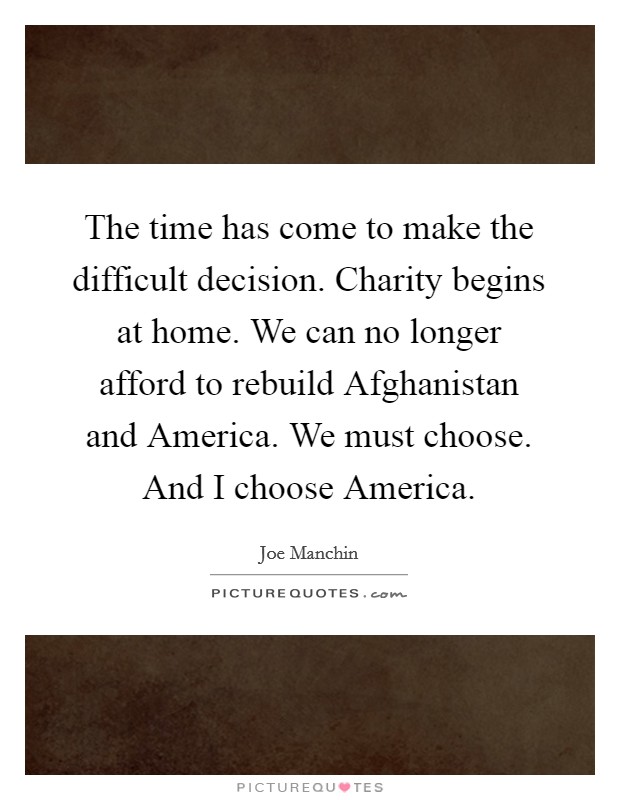 The time has come to make the difficult decision. Charity begins at home. We can no longer afford to rebuild Afghanistan and America. We must choose. And I choose America Picture Quote #1