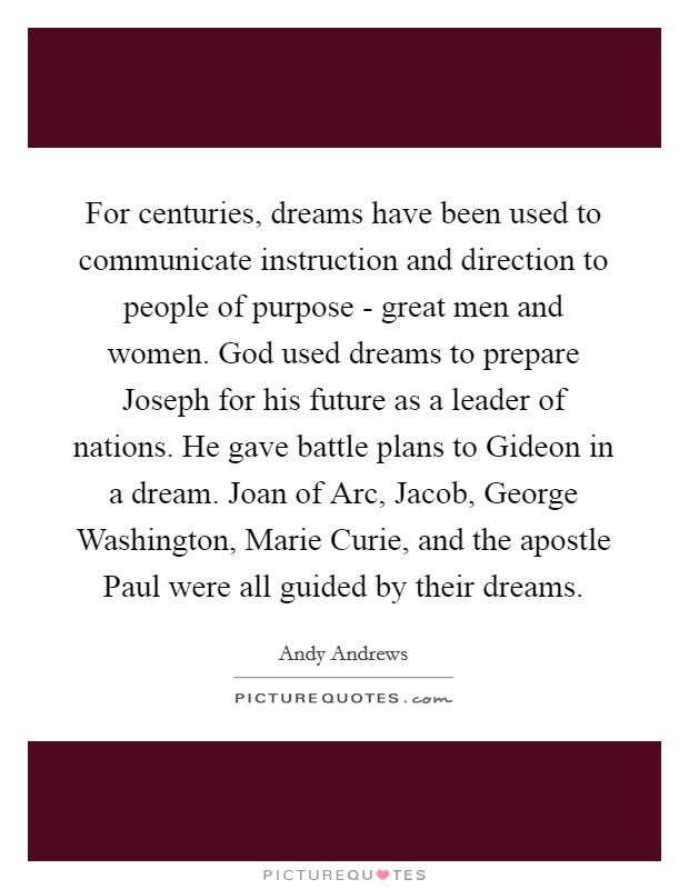For centuries, dreams have been used to communicate instruction and direction to people of purpose - great men and women. God used dreams to prepare Joseph for his future as a leader of nations. He gave battle plans to Gideon in a dream. Joan of Arc, Jacob, George Washington, Marie Curie, and the apostle Paul were all guided by their dreams Picture Quote #1