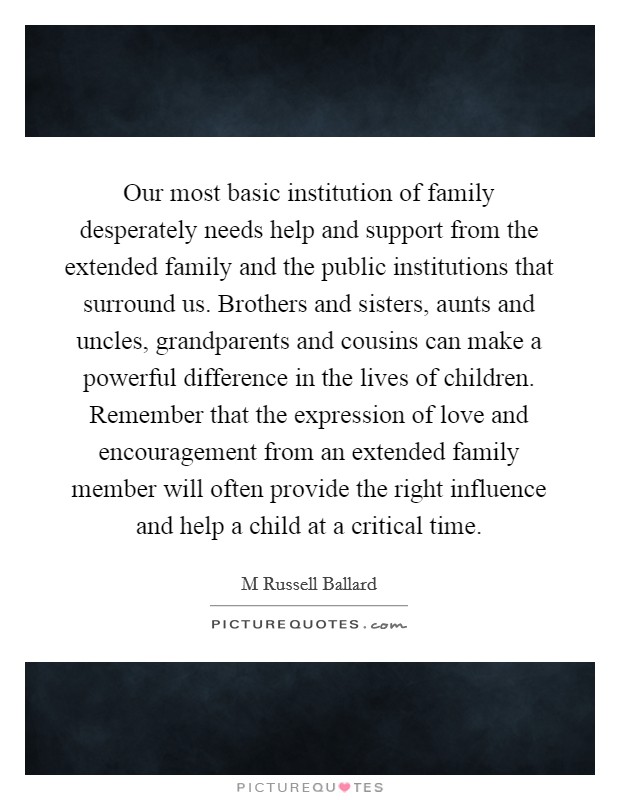Our most basic institution of family desperately needs help and support from the extended family and the public institutions that surround us. Brothers and sisters, aunts and uncles, grandparents and cousins can make a powerful difference in the lives of children. Remember that the expression of love and encouragement from an extended family member will often provide the right influence and help a child at a critical time Picture Quote #1