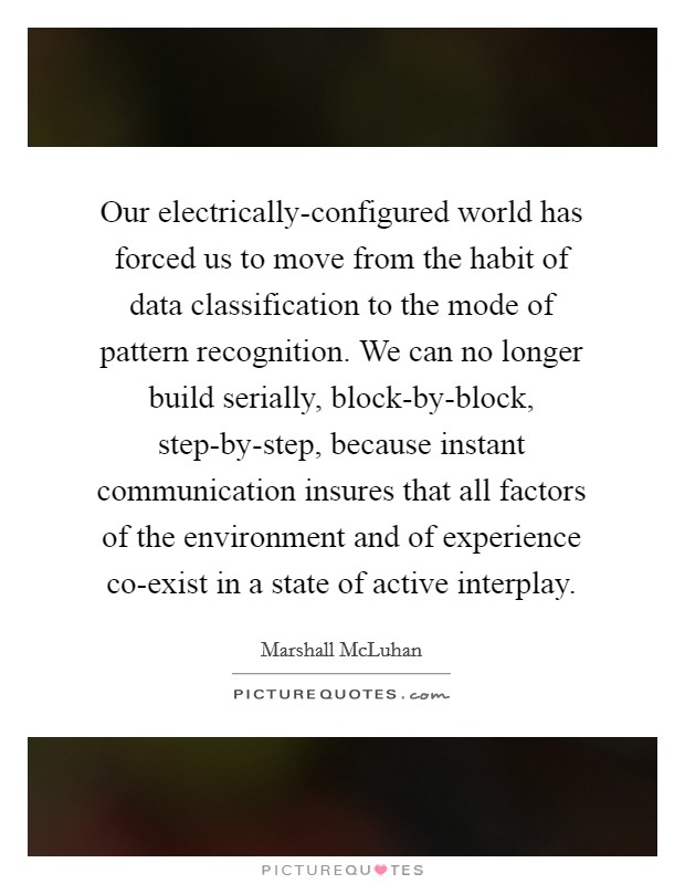 Our electrically-configured world has forced us to move from the habit of data classification to the mode of pattern recognition. We can no longer build serially, block-by-block, step-by-step, because instant communication insures that all factors of the environment and of experience co-exist in a state of active interplay Picture Quote #1