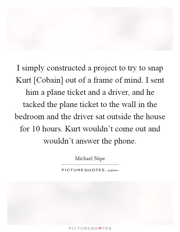 I simply constructed a project to try to snap Kurt [Cobain] out of a frame of mind. I sent him a plane ticket and a driver, and he tacked the plane ticket to the wall in the bedroom and the driver sat outside the house for 10 hours. Kurt wouldn’t come out and wouldn’t answer the phone Picture Quote #1