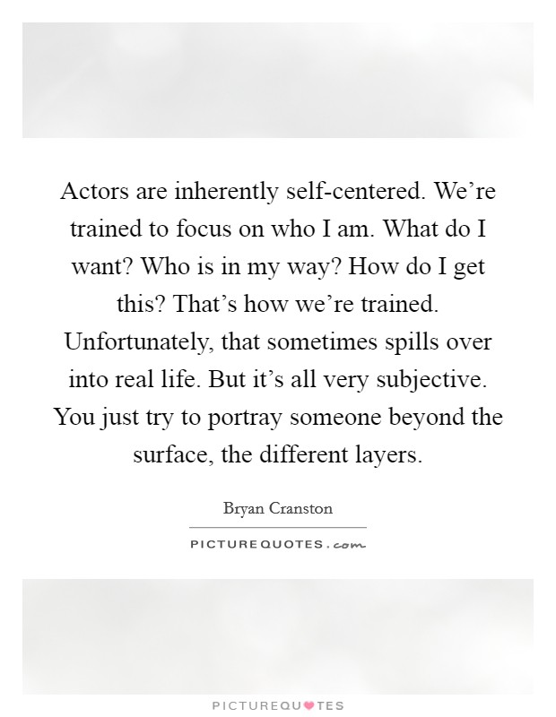 Actors are inherently self-centered. We’re trained to focus on who I am. What do I want? Who is in my way? How do I get this? That’s how we’re trained. Unfortunately, that sometimes spills over into real life. But it’s all very subjective. You just try to portray someone beyond the surface, the different layers Picture Quote #1
