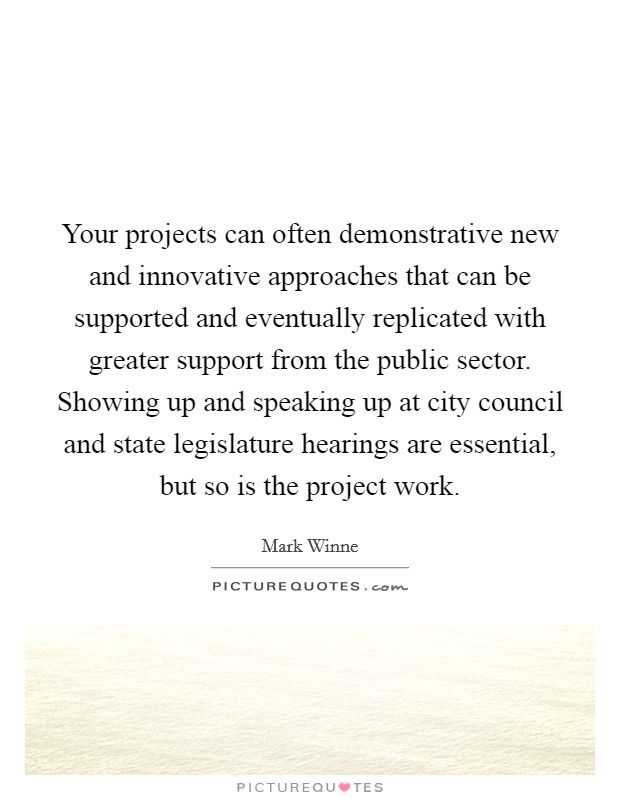 Your projects can often demonstrative new and innovative approaches that can be supported and eventually replicated with greater support from the public sector. Showing up and speaking up at city council and state legislature hearings are essential, but so is the project work Picture Quote #1