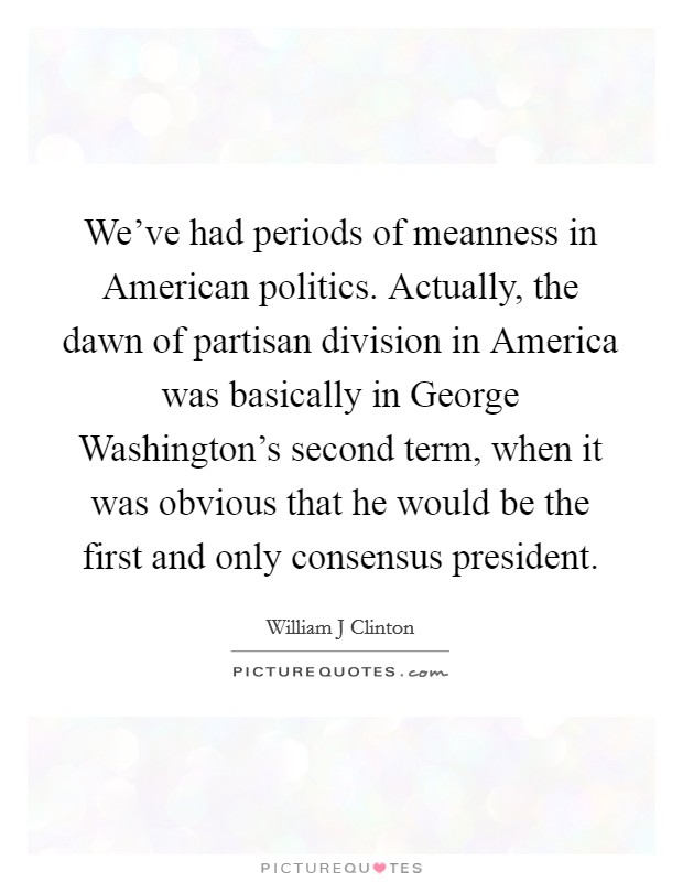 We’ve had periods of meanness in American politics. Actually, the dawn of partisan division in America was basically in George Washington’s second term, when it was obvious that he would be the first and only consensus president Picture Quote #1