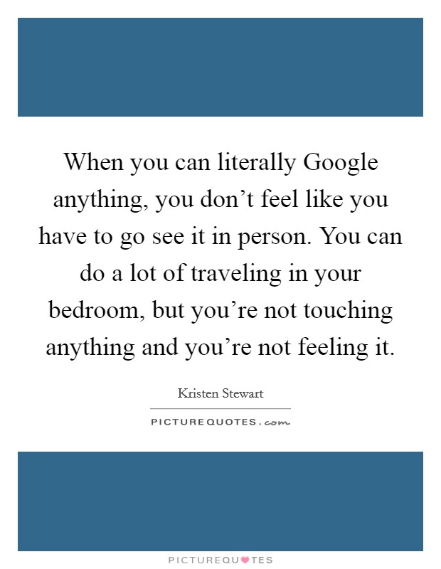 When you can literally Google anything, you don’t feel like you have to go see it in person. You can do a lot of traveling in your bedroom, but you’re not touching anything and you’re not feeling it Picture Quote #1