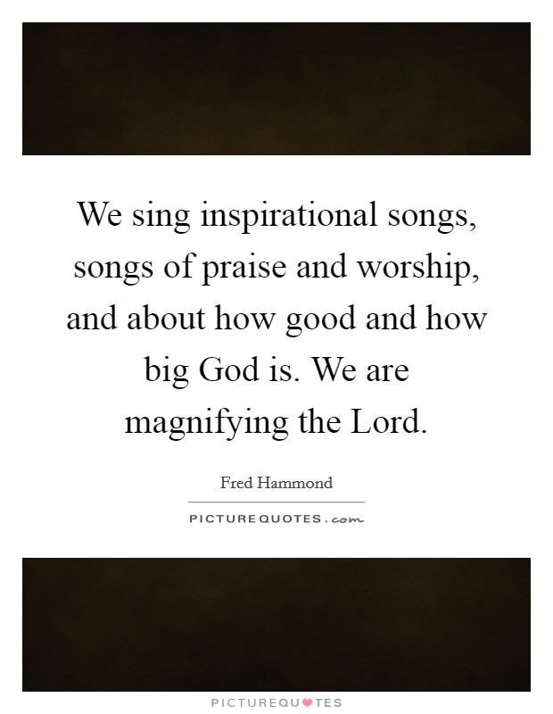We sing inspirational songs, songs of praise and worship, and about how good and how big God is. We are magnifying the Lord Picture Quote #1
