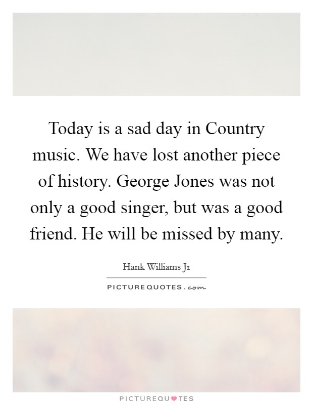 Today is a sad day in Country music. We have lost another piece of history. George Jones was not only a good singer, but was a good friend. He will be missed by many Picture Quote #1