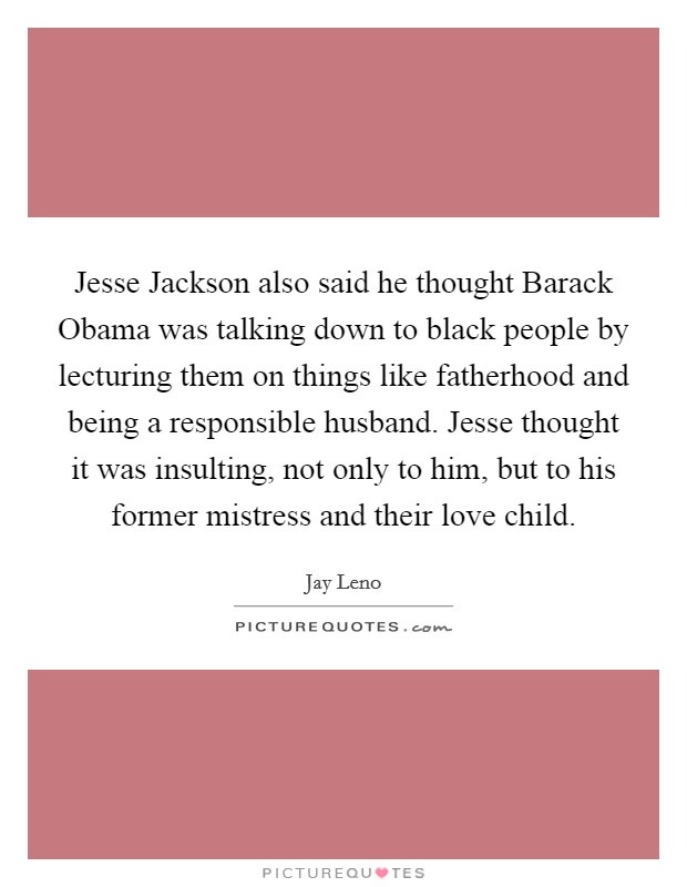 Jesse Jackson also said he thought Barack Obama was talking down to black people by lecturing them on things like fatherhood and being a responsible husband. Jesse thought it was insulting, not only to him, but to his former mistress and their love child Picture Quote #1