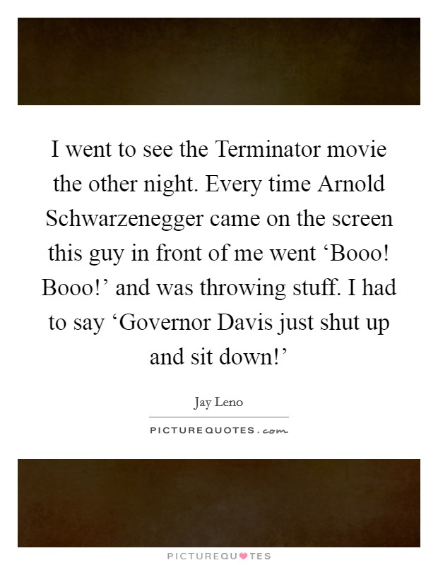 I went to see the Terminator movie the other night. Every time Arnold Schwarzenegger came on the screen this guy in front of me went ‘Booo! Booo!’ and was throwing stuff. I had to say ‘Governor Davis just shut up and sit down!’ Picture Quote #1
