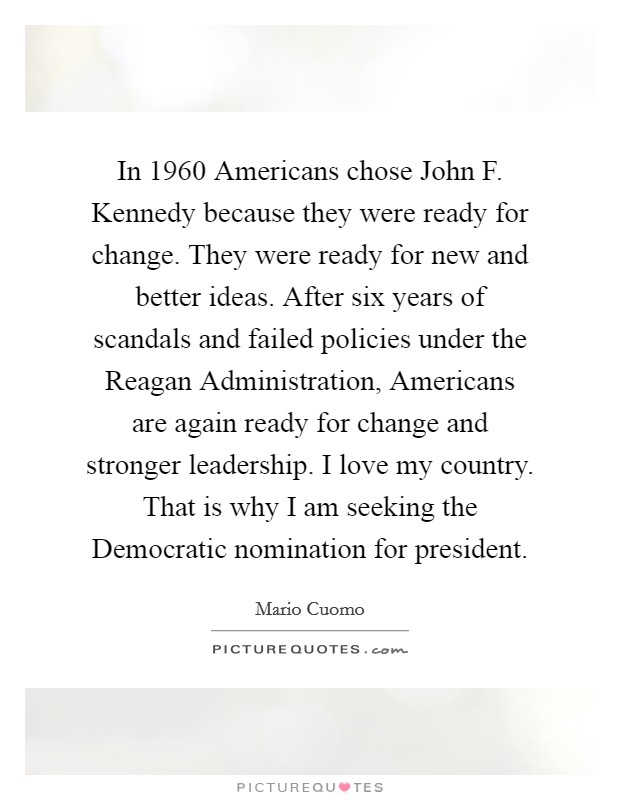 In 1960 Americans chose John F. Kennedy because they were ready for change. They were ready for new and better ideas. After six years of scandals and failed policies under the Reagan Administration, Americans are again ready for change and stronger leadership. I love my country. That is why I am seeking the Democratic nomination for president Picture Quote #1
