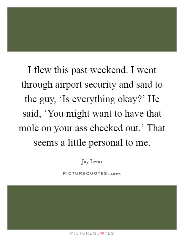 I flew this past weekend. I went through airport security and said to the guy, ‘Is everything okay?’ He said, ‘You might want to have that mole on your ass checked out.’ That seems a little personal to me Picture Quote #1