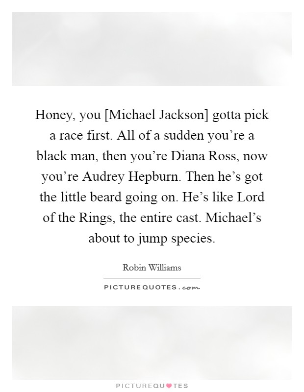 Honey, you [Michael Jackson] gotta pick a race first. All of a sudden you’re a black man, then you’re Diana Ross, now you’re Audrey Hepburn. Then he’s got the little beard going on. He’s like Lord of the Rings, the entire cast. Michael’s about to jump species Picture Quote #1