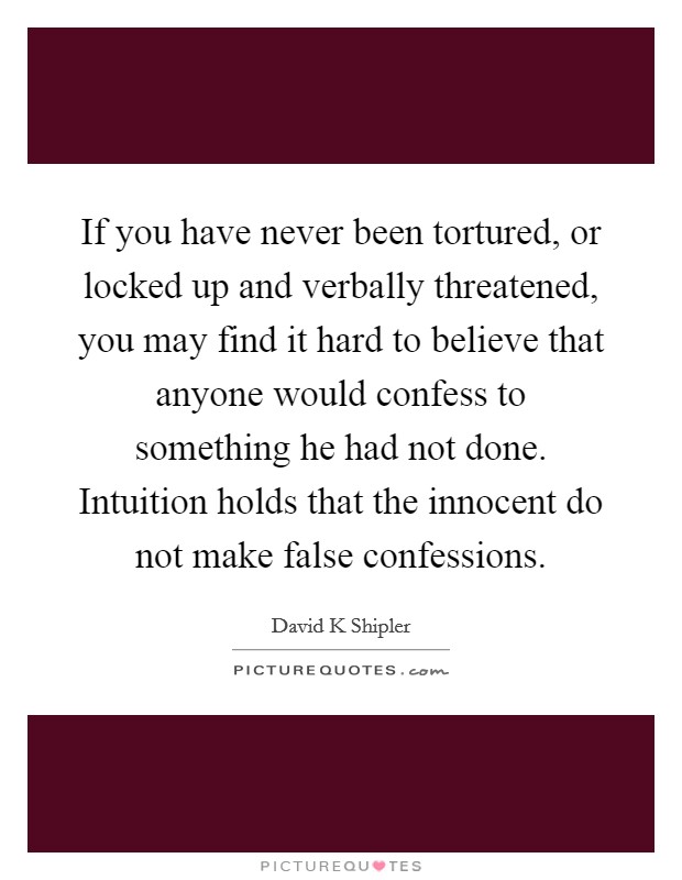 If you have never been tortured, or locked up and verbally threatened, you may find it hard to believe that anyone would confess to something he had not done. Intuition holds that the innocent do not make false confessions Picture Quote #1