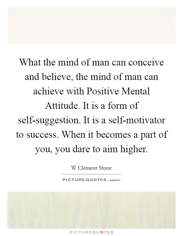 What the mind of man can conceive and believe, the mind of man can achieve with Positive Mental Attitude. It is a form of self-suggestion. It is a self-motivator to success. When it becomes a part of you, you dare to aim higher Picture Quote #1