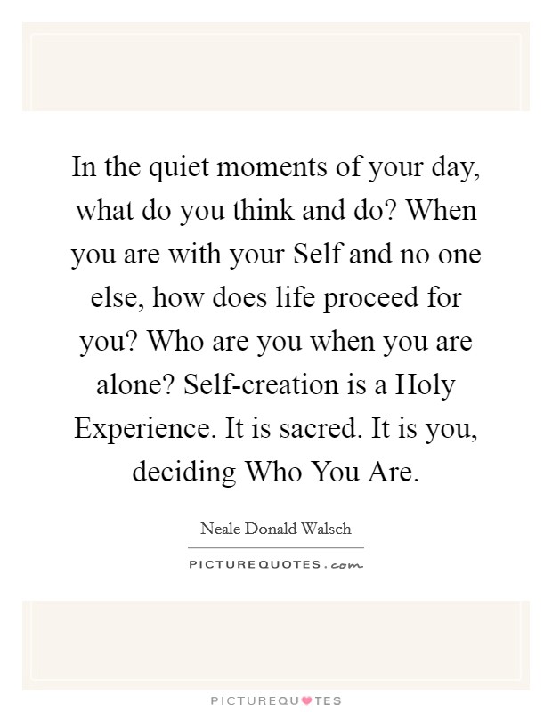 In the quiet moments of your day, what do you think and do? When you are with your Self and no one else, how does life proceed for you? Who are you when you are alone? Self-creation is a Holy Experience. It is sacred. It is you, deciding Who You Are Picture Quote #1