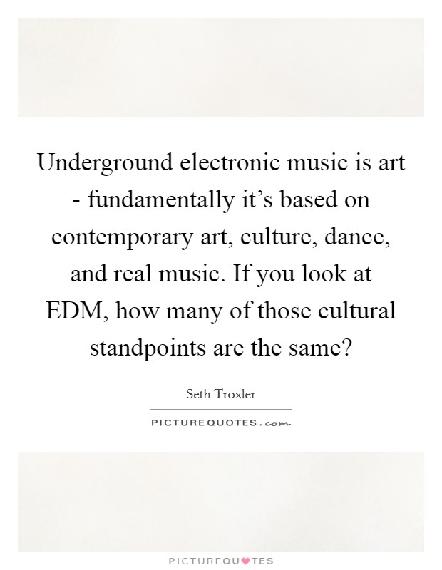 Underground electronic music is art - fundamentally it’s based on contemporary art, culture, dance, and real music. If you look at EDM, how many of those cultural standpoints are the same? Picture Quote #1