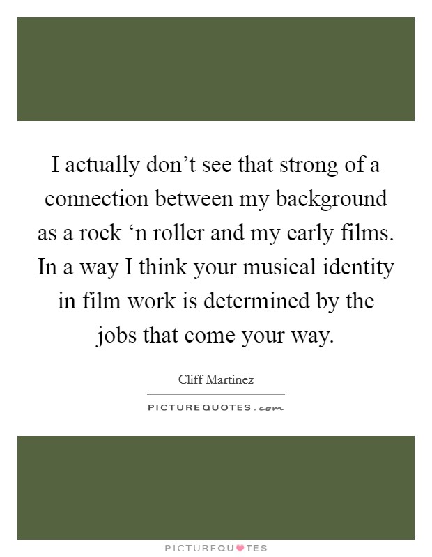 I actually don’t see that strong of a connection between my background as a rock ‘n roller and my early films. In a way I think your musical identity in film work is determined by the jobs that come your way Picture Quote #1