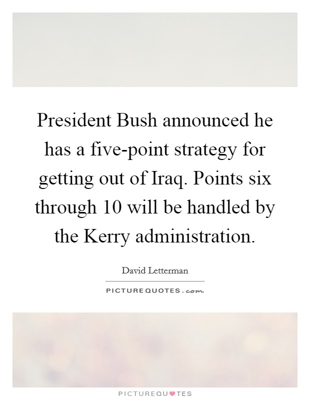 President Bush announced he has a five-point strategy for getting out of Iraq. Points six through 10 will be handled by the Kerry administration Picture Quote #1