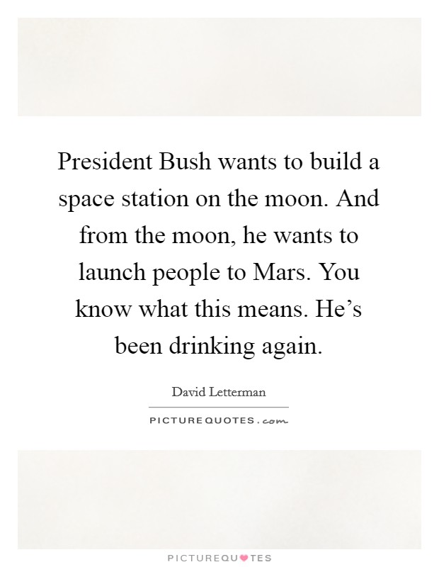 President Bush wants to build a space station on the moon. And from the moon, he wants to launch people to Mars. You know what this means. He’s been drinking again Picture Quote #1