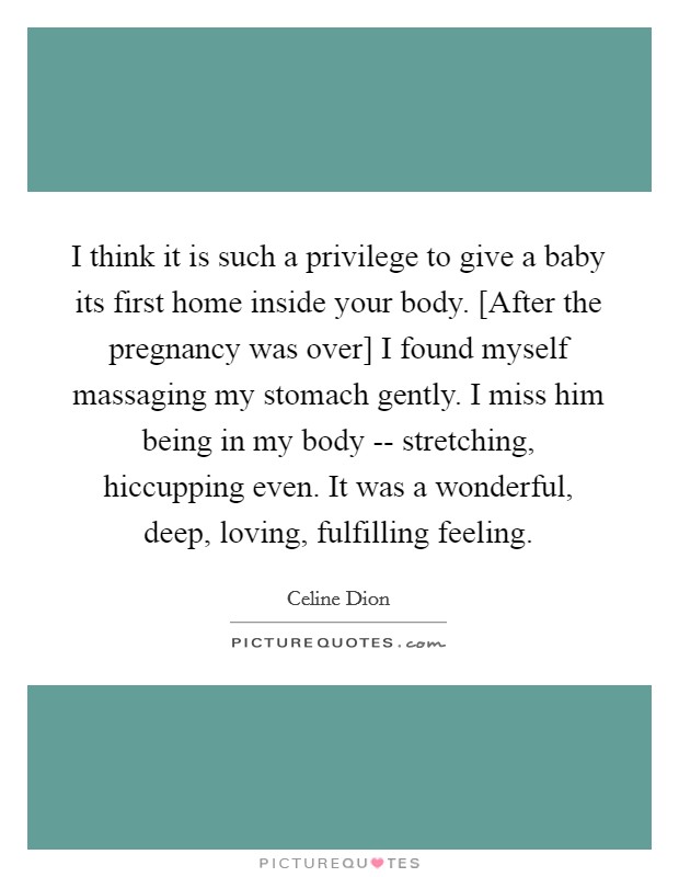 I think it is such a privilege to give a baby its first home inside your body. [After the pregnancy was over] I found myself massaging my stomach gently. I miss him being in my body -- stretching, hiccupping even. It was a wonderful, deep, loving, fulfilling feeling Picture Quote #1