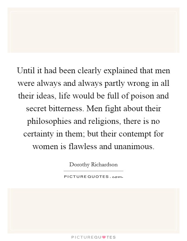 Until it had been clearly explained that men were always and always partly wrong in all their ideas, life would be full of poison and secret bitterness. Men fight about their philosophies and religions, there is no certainty in them; but their contempt for women is flawless and unanimous Picture Quote #1