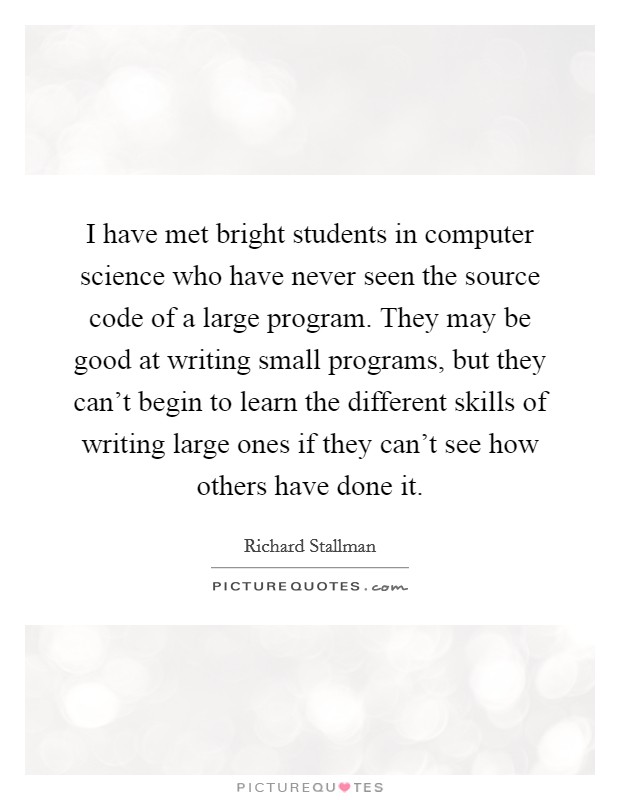 I have met bright students in computer science who have never seen the source code of a large program. They may be good at writing small programs, but they can't begin to learn the different skills of writing large ones if they can't see how others have done it Picture Quote #1