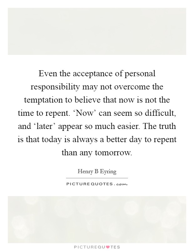 Even the acceptance of personal responsibility may not overcome the temptation to believe that now is not the time to repent. ‘Now’ can seem so difficult, and ‘later’ appear so much easier. The truth is that today is always a better day to repent than any tomorrow Picture Quote #1
