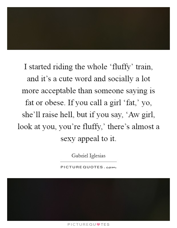 I started riding the whole ‘fluffy’ train, and it’s a cute word and socially a lot more acceptable than someone saying is fat or obese. If you call a girl ‘fat,’ yo, she’ll raise hell, but if you say, ‘Aw girl, look at you, you’re fluffy,’ there’s almost a sexy appeal to it Picture Quote #1
