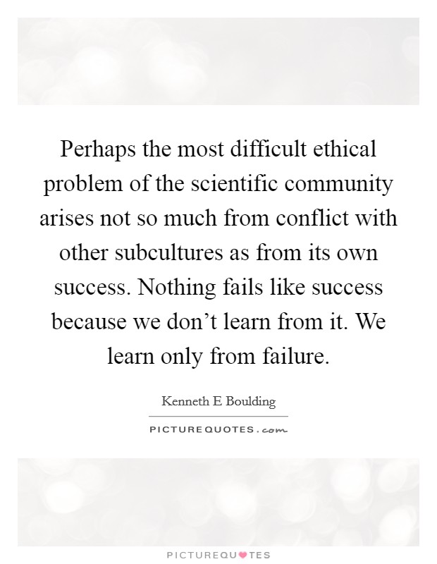 Perhaps the most difficult ethical problem of the scientific community arises not so much from conflict with other subcultures as from its own success. Nothing fails like success because we don’t learn from it. We learn only from failure Picture Quote #1