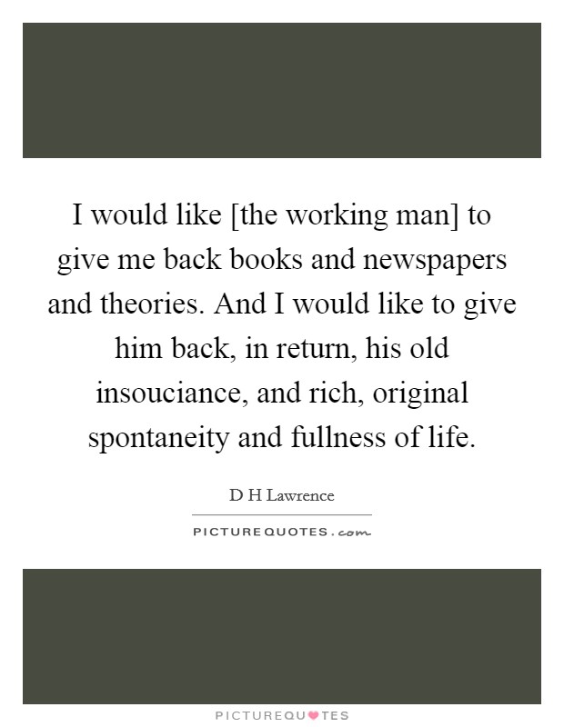 I would like [the working man] to give me back books and newspapers and theories. And I would like to give him back, in return, his old insouciance, and rich, original spontaneity and fullness of life Picture Quote #1
