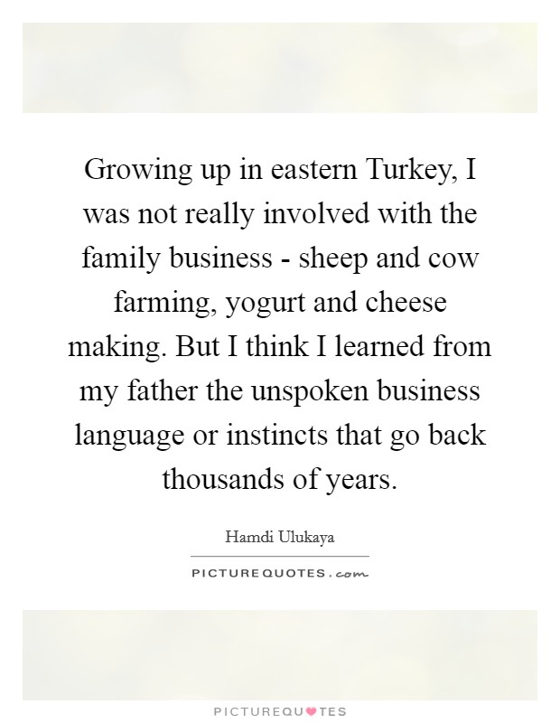 Growing up in eastern Turkey, I was not really involved with the family business - sheep and cow farming, yogurt and cheese making. But I think I learned from my father the unspoken business language or instincts that go back thousands of years Picture Quote #1