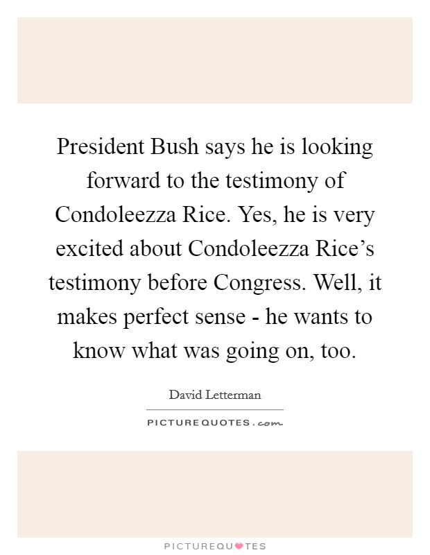 President Bush says he is looking forward to the testimony of Condoleezza Rice. Yes, he is very excited about Condoleezza Rice’s testimony before Congress. Well, it makes perfect sense - he wants to know what was going on, too Picture Quote #1