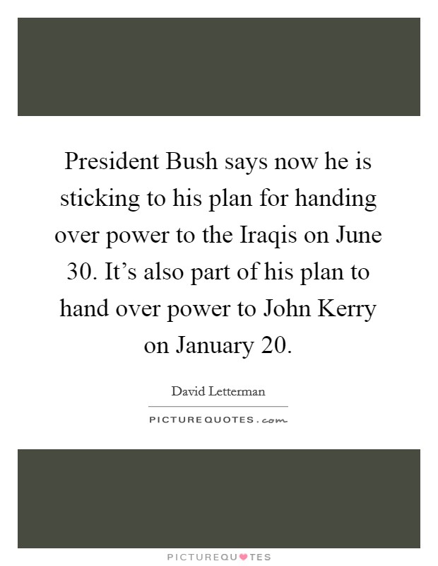 President Bush says now he is sticking to his plan for handing over power to the Iraqis on June 30. It’s also part of his plan to hand over power to John Kerry on January 20 Picture Quote #1