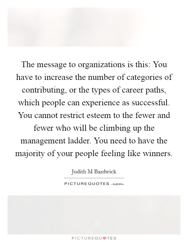 The message to organizations is this: You have to increase the number of categories of contributing, or the types of career paths, which people can experience as successful. You cannot restrict esteem to the fewer and fewer who will be climbing up the management ladder. You need to have the majority of your people feeling like winners Picture Quote #1