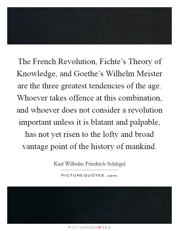 The French Revolution, Fichte's Theory of Knowledge, and Goethe's Wilhelm Meister are the three greatest tendencies of the age. Whoever takes offence at this combination, and whoever does not consider a revolution important unless it is blatant and palpable, has not yet risen to the lofty and broad vantage point of the history of mankind Picture Quote #1