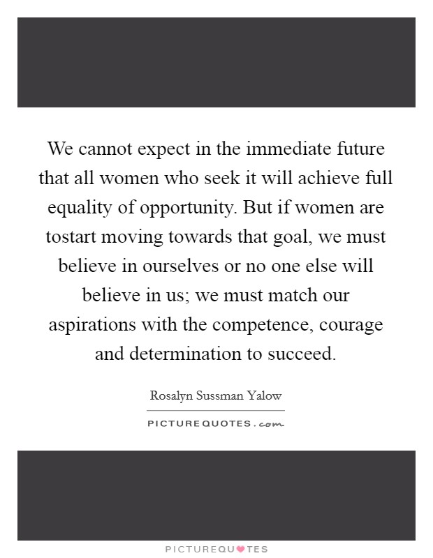 We cannot expect in the immediate future that all women who seek it will achieve full equality of opportunity. But if women are tostart moving towards that goal, we must believe in ourselves or no one else will believe in us; we must match our aspirations with the competence, courage and determination to succeed Picture Quote #1