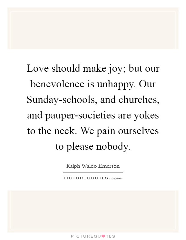 Love should make joy; but our benevolence is unhappy. Our Sunday-schools, and churches, and pauper-societies are yokes to the neck. We pain ourselves to please nobody Picture Quote #1