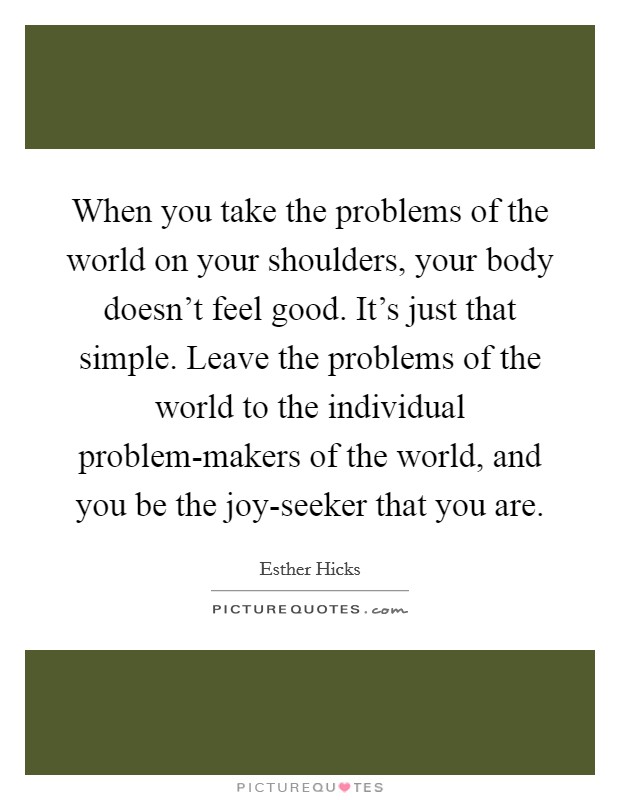 When you take the problems of the world on your shoulders, your body doesn’t feel good. It’s just that simple. Leave the problems of the world to the individual problem-makers of the world, and you be the joy-seeker that you are Picture Quote #1